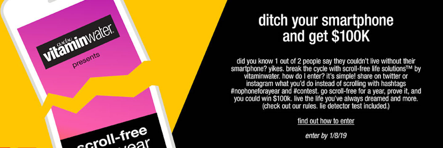 Could you ditch your phone for a year vitaminwater is giving one brave fan the chance to win $100,000 for going scroll-free for a year.